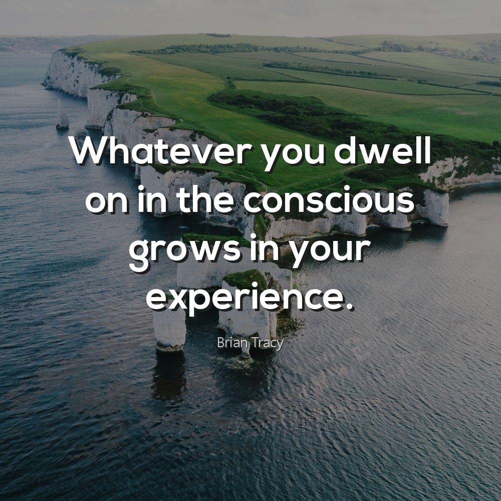 Whatever you dwell on in the conscious grows in your experience.