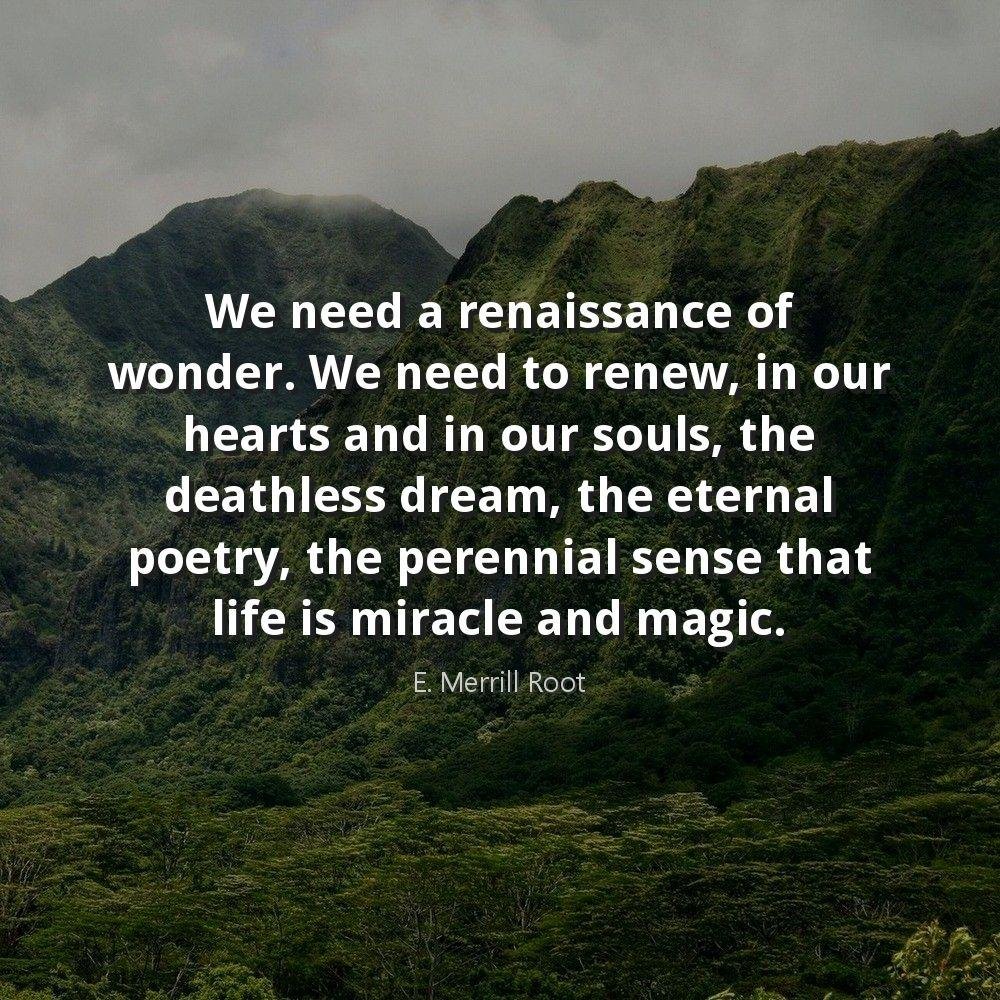 We need a renaissance of wonder. We need to renew, in our hearts and in our souls, the deathless dream, the eternal poetry, the perennial sense that life is miracle and magic.